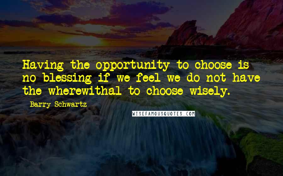 Barry Schwartz quotes: Having the opportunity to choose is no blessing if we feel we do not have the wherewithal to choose wisely.