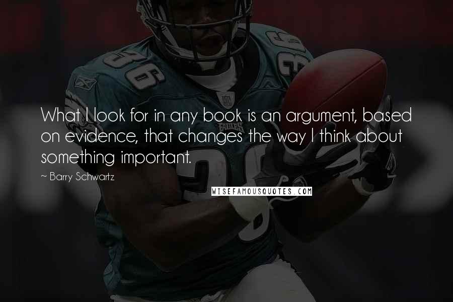 Barry Schwartz quotes: What I look for in any book is an argument, based on evidence, that changes the way I think about something important.