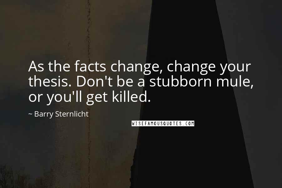 Barry Sternlicht quotes: As the facts change, change your thesis. Don't be a stubborn mule, or you'll get killed.