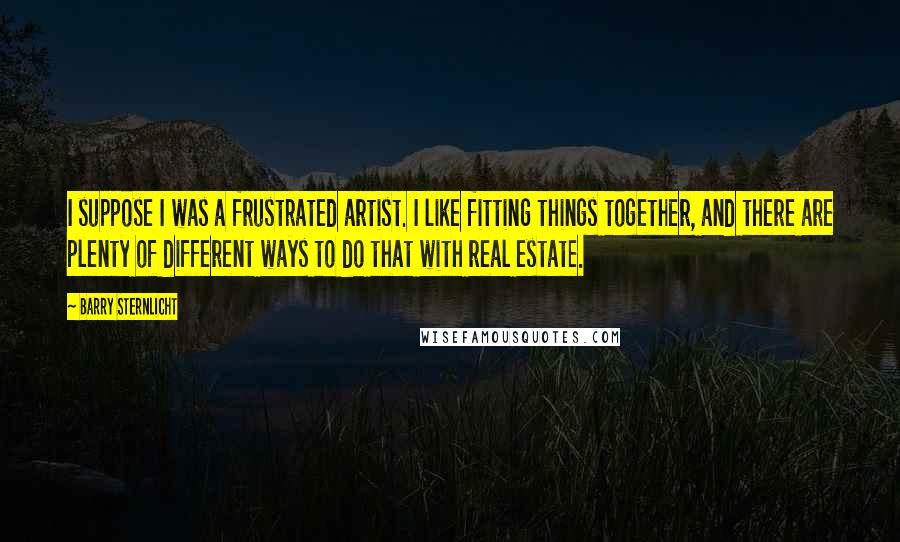 Barry Sternlicht quotes: I suppose I was a frustrated artist. I like fitting things together, and there are plenty of different ways to do that with real estate.