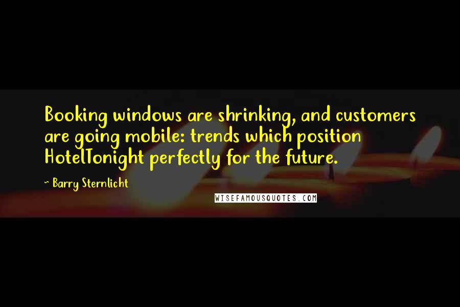 Barry Sternlicht quotes: Booking windows are shrinking, and customers are going mobile: trends which position HotelTonight perfectly for the future. Barry Sternlicht quotes: Booking windows are shrinking, and customers are going mobile: trends which position HotelTonight perfectly for the future.