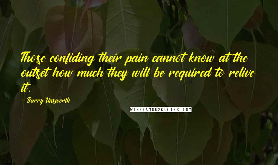 Barry Unsworth quotes: Those confiding their pain cannot know at the outset how much they will be required to relive it.