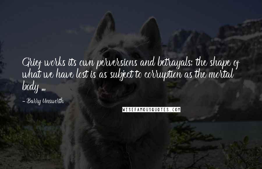 Barry Unsworth quotes: Grief works its own perversions and betrayals; the shape of what we have lost is as subject to corruption as the mortal body ...