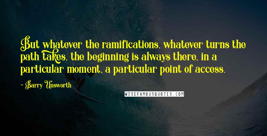 Barry Unsworth quotes: But whatever the ramifications, whatever turns the path takes, the beginning is always there, in a particular moment, a particular point of access.