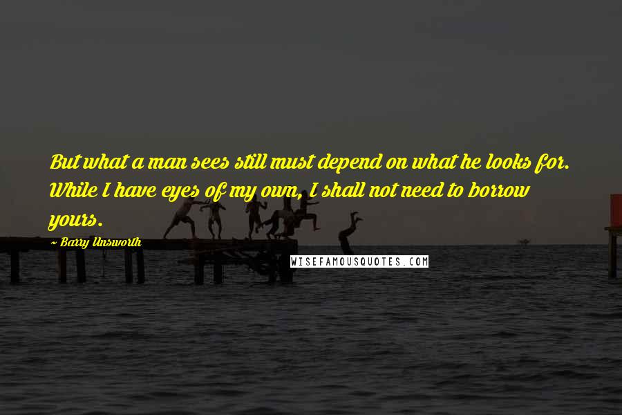Barry Unsworth quotes: But what a man sees still must depend on what he looks for. While I have eyes of my own, I shall not need to borrow yours.