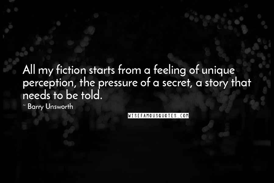Barry Unsworth quotes: All my fiction starts from a feeling of unique perception, the pressure of a secret, a story that needs to be told.