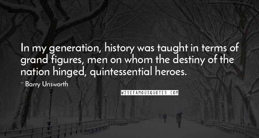 Barry Unsworth quotes: In my generation, history was taught in terms of grand figures, men on whom the destiny of the nation hinged, quintessential heroes.