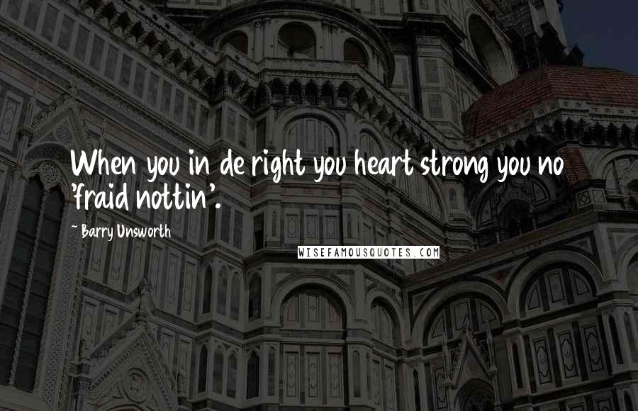 Barry Unsworth quotes: When you in de right you heart strong you no 'fraid nottin'.