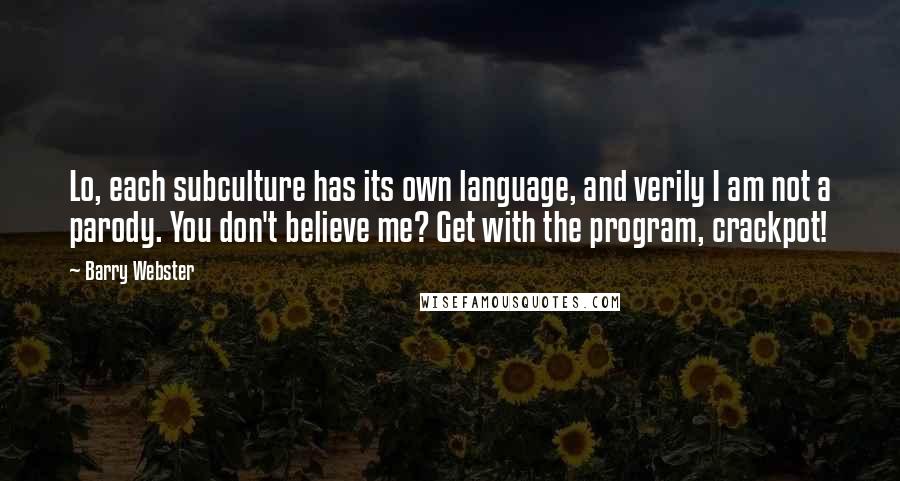 Barry Webster quotes: Lo, each subculture has its own language, and verily I am not a parody. You don't believe me? Get with the program, crackpot! Barry Webster quotes: Lo, each subculture has its own language, and verily I am not a parody. You don't believe me? Get with the program, crackpot!