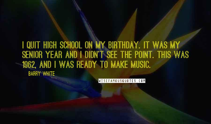 Barry White quotes: I quit high school on my birthday. It was my senior year and I didn't see the point. This was 1962, and I was ready to make music.