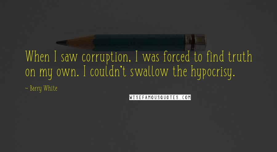 Barry White quotes: When I saw corruption, I was forced to find truth on my own. I couldn't swallow the hypocrisy. Barry White quotes: When I saw corruption, I was forced to find truth on my own. I couldn't swallow the hypocrisy.