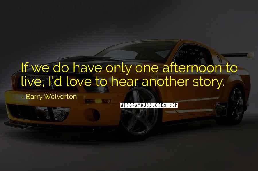 Barry Wolverton quotes: If we do have only one afternoon to live, I'd love to hear another story.