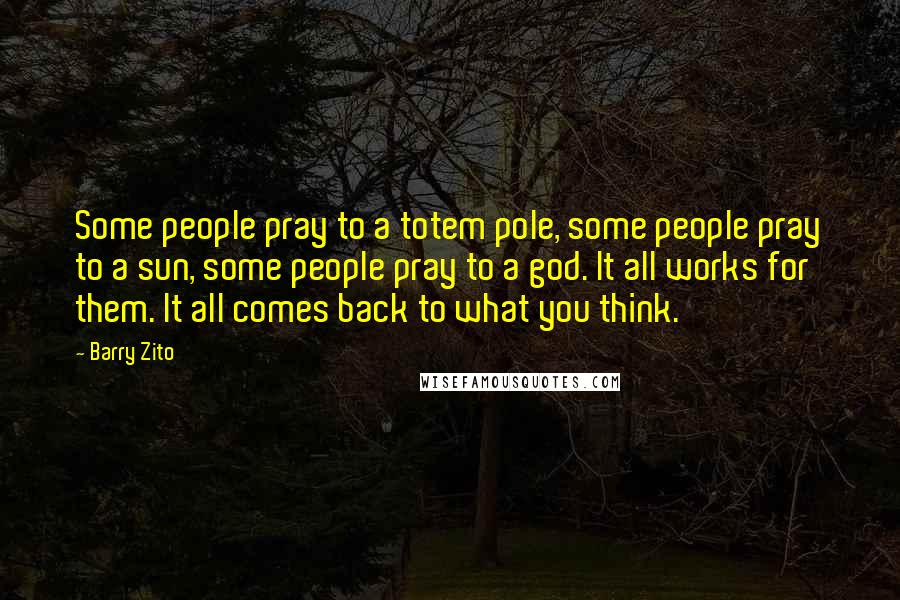 Barry Zito quotes: Some people pray to a totem pole, some people pray to a sun, some people pray to a god. It all works for them. It all comes back to what