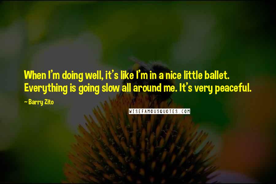 Barry Zito quotes: When I'm doing well, it's like I'm in a nice little ballet. Everything is going slow all around me. It's very peaceful. Barry Zito quotes: When I'm doing well, it's like I'm in a nice little ballet. Everything is going slow all around me. It's very peaceful.