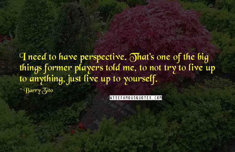 Barry Zito quotes: I need to have perspective. That's one of the big things former players told me, to not try to live up to anything, just live up to yourself. Barry Zito quotes: I need to have perspective. That's one of the big things former players told me, to not try to live up to anything, just live up to yourself.