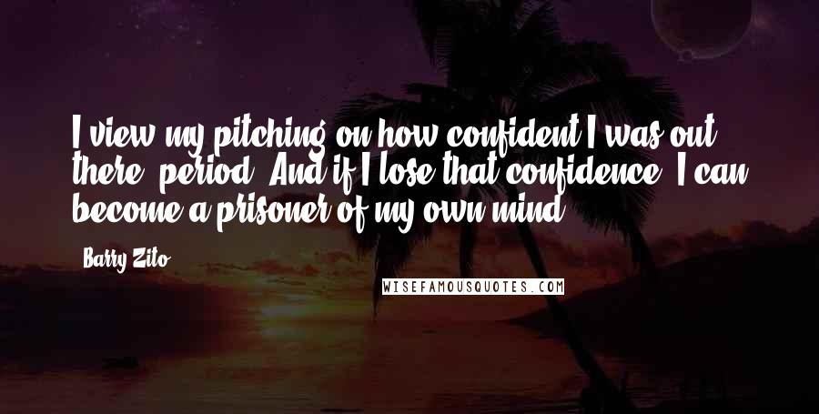 Barry Zito quotes: I view my pitching on how confident I was out there, period. And if I lose that confidence, I can become a prisoner of my own mind.