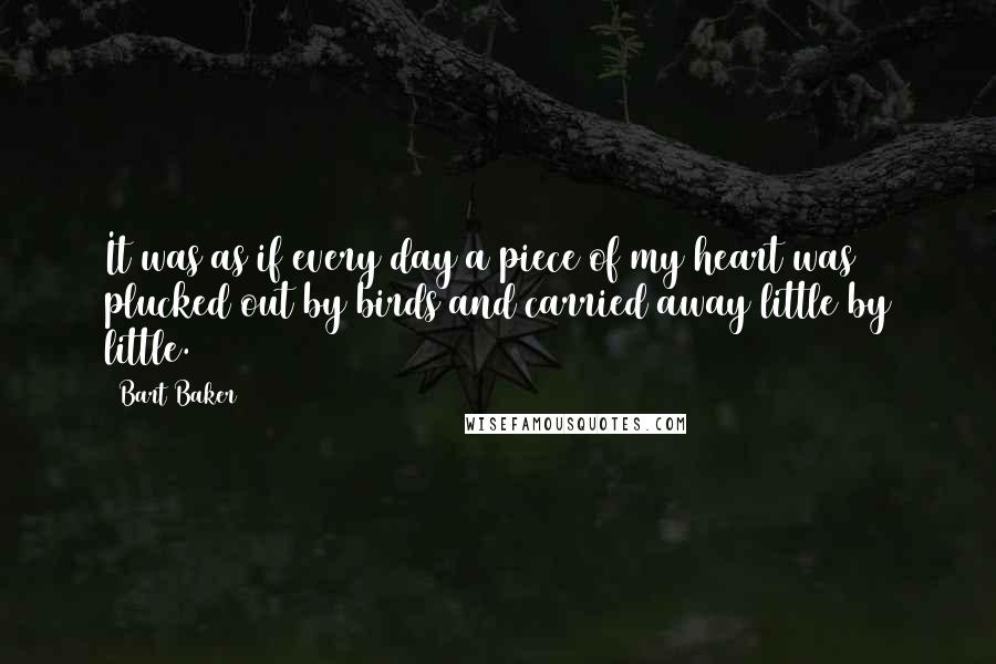 Bart Baker quotes: It was as if every day a piece of my heart was plucked out by birds and carried away little by little. Bart Baker quotes: It was as if every day a piece of my heart was plucked out by birds and carried away little by little.