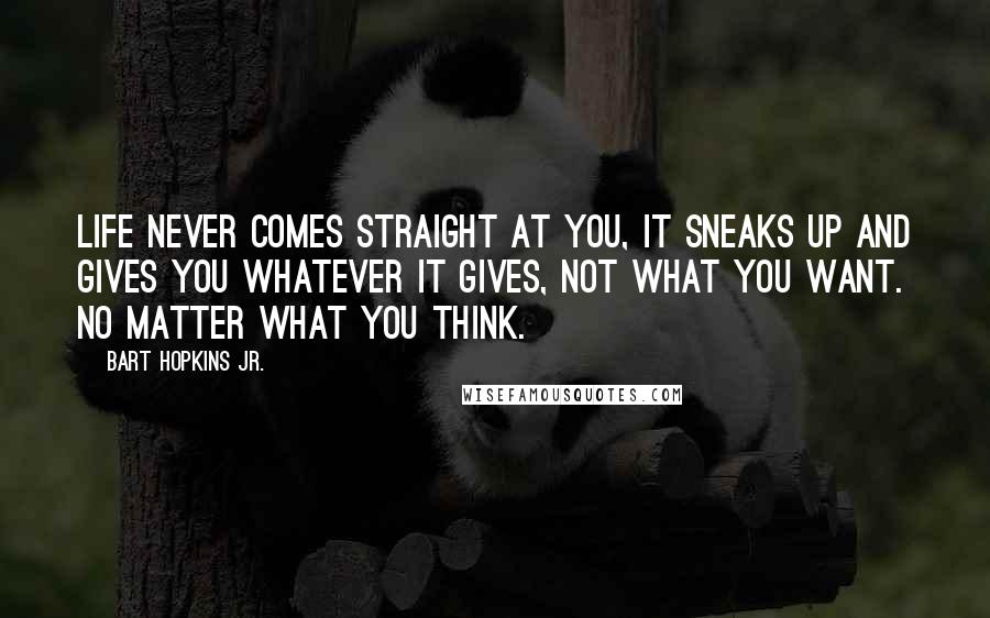 Bart Hopkins Jr. quotes: life never comes straight at you, it sneaks up and gives you whatever it gives, not what you want. No matter what you think.