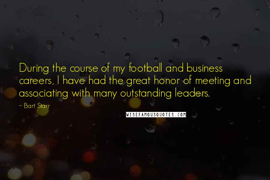 Bart Starr quotes: During the course of my football and business careers, I have had the great honor of meeting and associating with many outstanding leaders. Bart Starr quotes: During the course of my football and business careers, I have had the great honor of meeting and associating with many outstanding leaders.