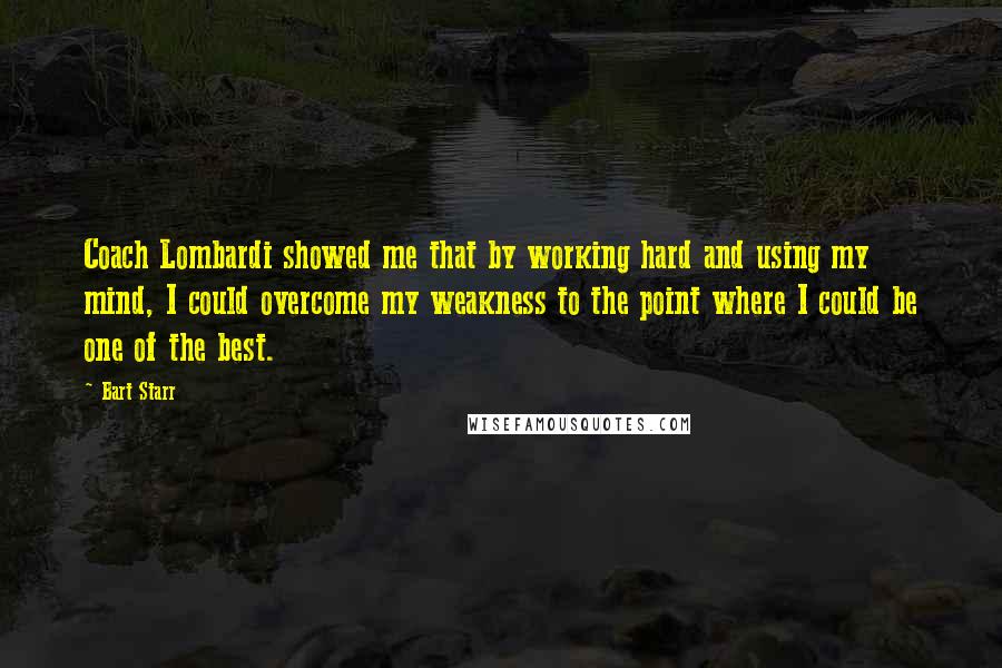 Bart Starr quotes: Coach Lombardi showed me that by working hard and using my mind, I could overcome my weakness to the point where I could be one of the best. Bart Starr quotes: Coach Lombardi showed me that by working hard and using my mind, I could overcome my weakness to the point where I could be one of the best.