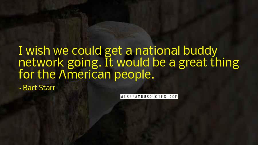 Bart Starr quotes: I wish we could get a national buddy network going. It would be a great thing for the American people. Bart Starr quotes: I wish we could get a national buddy network going. It would be a great thing for the American people.