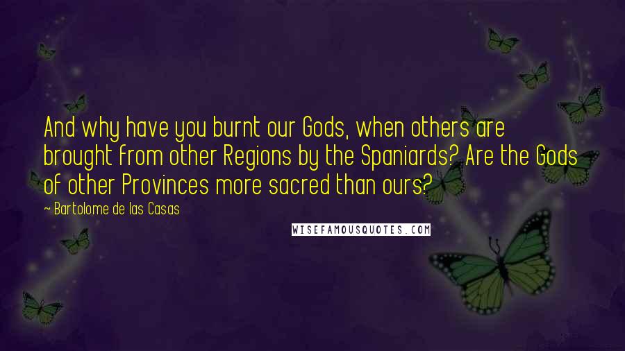 Bartolome De Las Casas quotes: And why have you burnt our Gods, when others are brought from other Regions by the Spaniards? Are the Gods of other Provinces more sacred than ours?