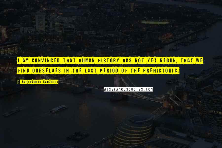 Bartolomeo Vanzetti quotes: I am convinced that human history has not yet begun, that we find ourselves in the last period of the prehistoric.