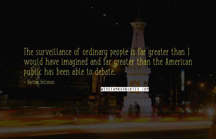 Barton Gellman quotes: The surveillance of ordinary people is far greater than I would have imagined and far greater than the American public has been able to debate.