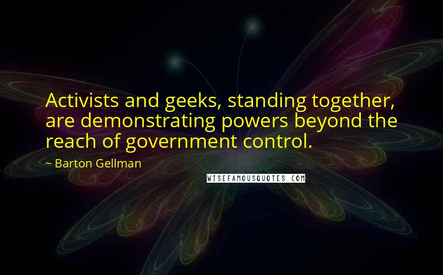Barton Gellman quotes: Activists and geeks, standing together, are demonstrating powers beyond the reach of government control.