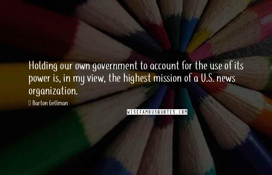 Barton Gellman quotes: Holding our own government to account for the use of its power is, in my view, the highest mission of a U.S. news organization.