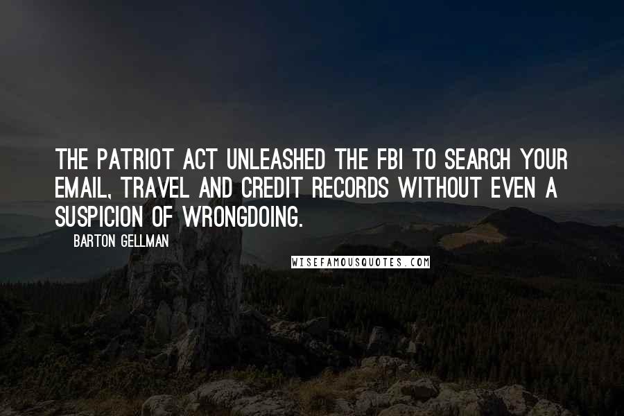 Barton Gellman quotes: The Patriot Act unleashed the FBI to search your email, travel and credit records without even a suspicion of wrongdoing.