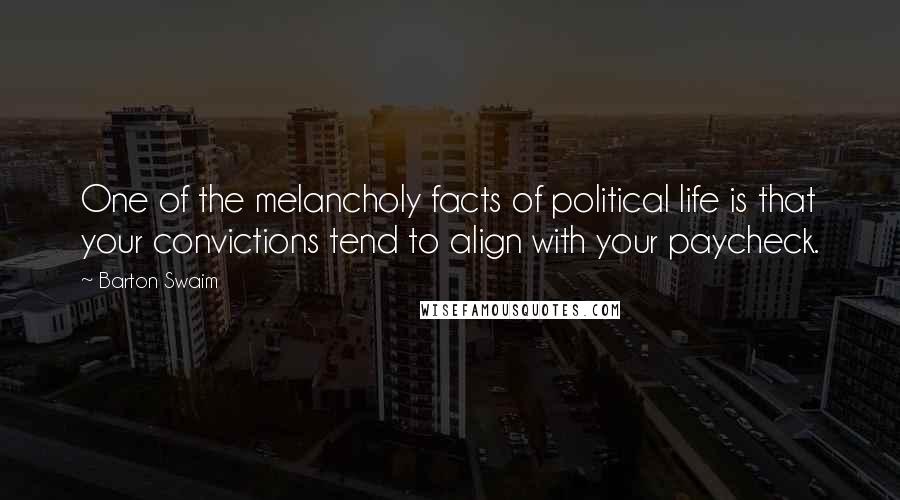 Barton Swaim quotes: One of the melancholy facts of political life is that your convictions tend to align with your paycheck. Barton Swaim quotes: One of the melancholy facts of political life is that your convictions tend to align with your paycheck.