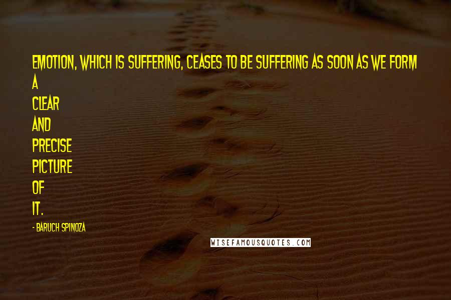 Baruch Spinoza quotes: Emotion, which is suffering, ceases to be suffering as soon as we form a clear and precise picture of it.