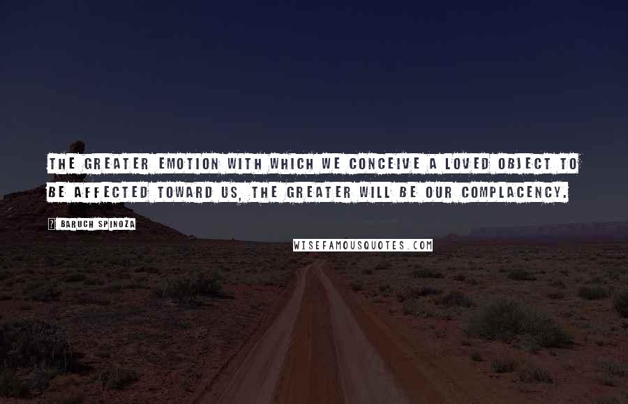 Baruch Spinoza quotes: The greater emotion with which we conceive a loved object to be affected toward us, the greater will be our complacency.