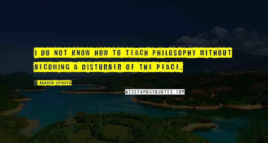Baruch Spinoza quotes: I do not know how to teach philosophy without becoming a disturber of the peace.