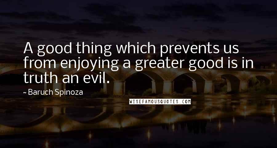 Baruch Spinoza quotes: A good thing which prevents us from enjoying a greater good is in truth an evil.