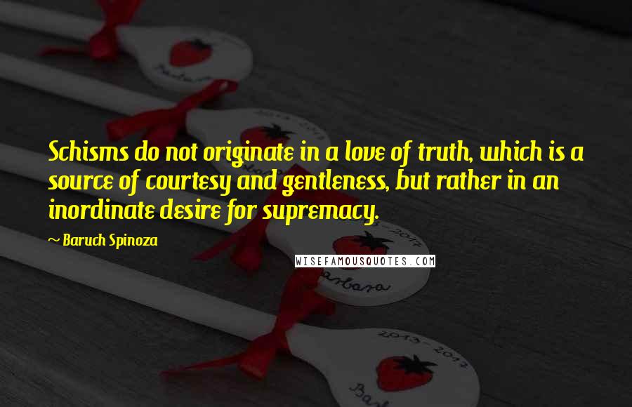 Baruch Spinoza quotes: Schisms do not originate in a love of truth, which is a source of courtesy and gentleness, but rather in an inordinate desire for supremacy.