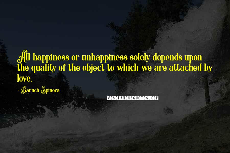 Baruch Spinoza quotes: All happiness or unhappiness solely depends upon the quality of the object to which we are attached by love.