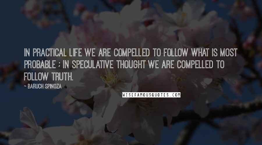 Baruch Spinoza quotes: In practical life we are compelled to follow what is most probable ; in speculative thought we are compelled to follow truth.