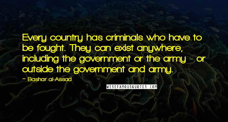 Bashar Al-Assad quotes: Every country has criminals who have to be fought. They can exist anywhere, including the government or the army - or outside the government and army.