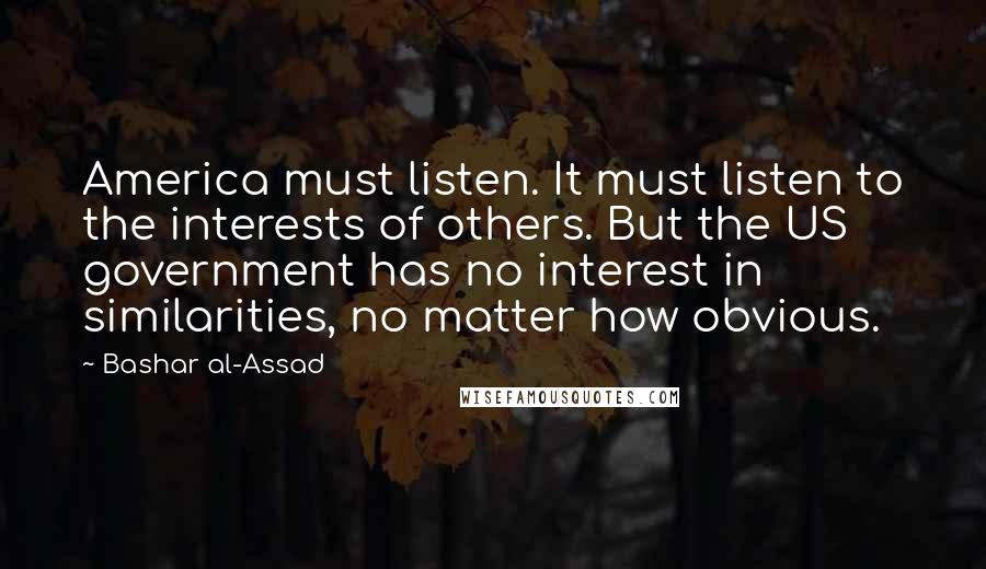 Bashar Al-Assad quotes: America must listen. It must listen to the interests of others. But the US government has no interest in similarities, no matter how obvious. Bashar Al-Assad quotes: America must listen. It must listen to the interests of others. But the US government has no interest in similarities, no matter how obvious.