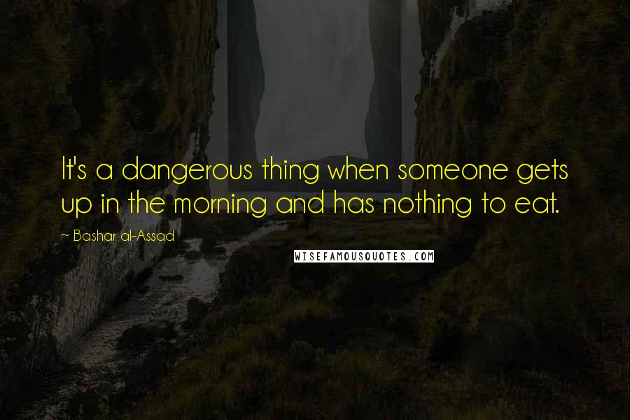 Bashar Al-Assad quotes: It's a dangerous thing when someone gets up in the morning and has nothing to eat. Bashar Al-Assad quotes: It's a dangerous thing when someone gets up in the morning and has nothing to eat.