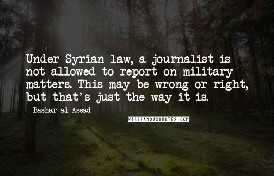 Bashar Al-Assad quotes: Under Syrian law, a journalist is not allowed to report on military matters. This may be wrong or right, but that's just the way it is. Bashar Al-Assad quotes: Under Syrian law, a journalist is not allowed to report on military matters. This may be wrong or right, but that's just the way it is.