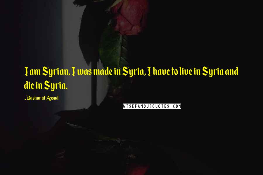 Bashar Al-Assad quotes: I am Syrian, I was made in Syria, I have to live in Syria and die in Syria. Bashar Al-Assad quotes: I am Syrian, I was made in Syria, I have to live in Syria and die in Syria.