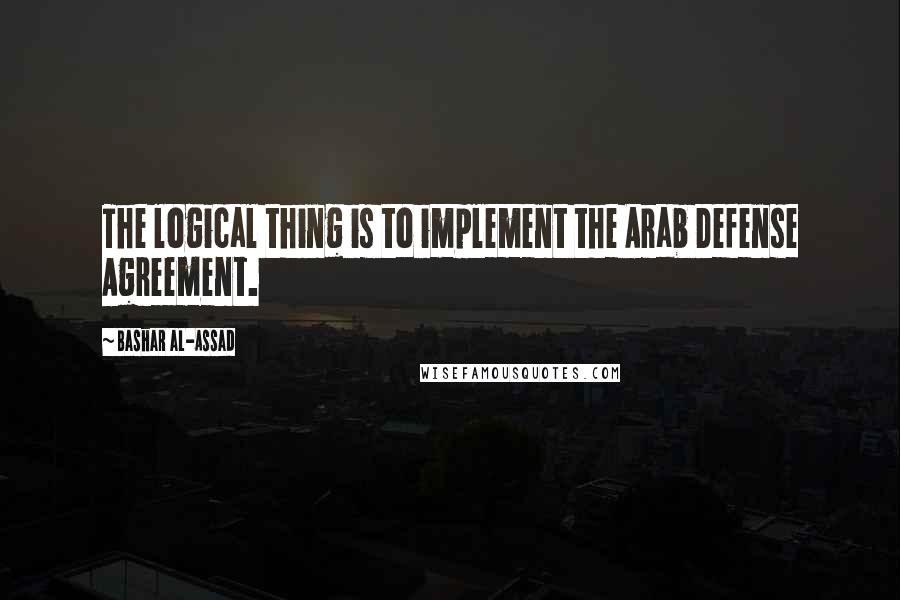 Bashar Al-Assad quotes: The logical thing is to implement the Arab Defense Agreement.