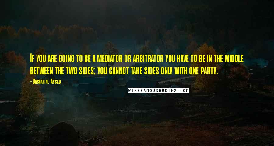 Bashar Al-Assad quotes: If you are going to be a mediator or arbitrator you have to be in the middle between the two sides; you cannot take sides only with one party.