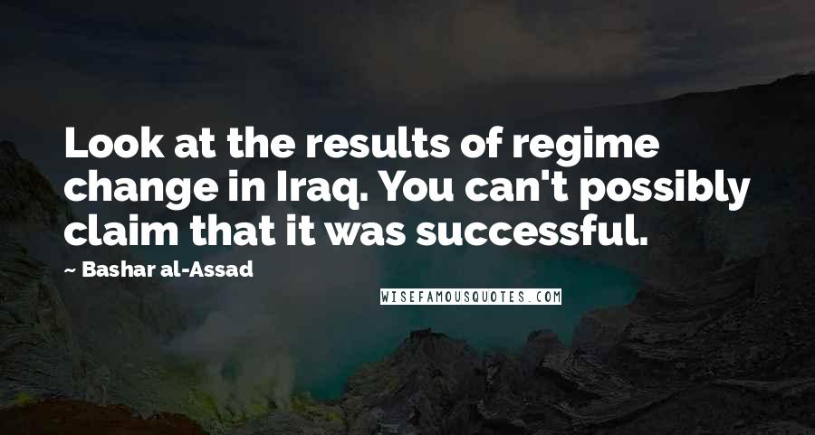 Bashar Al-Assad quotes: Look at the results of regime change in Iraq. You can't possibly claim that it was successful.