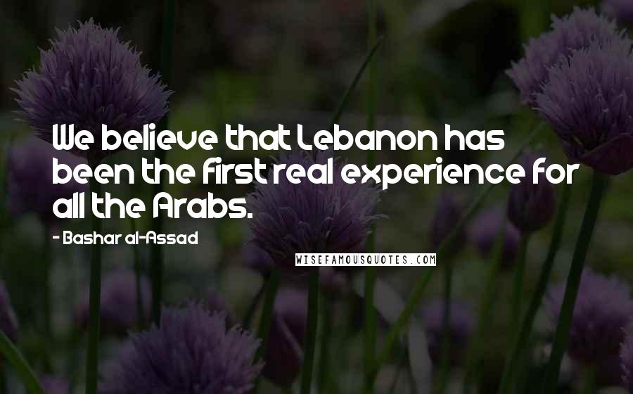 Bashar Al-Assad quotes: We believe that Lebanon has been the first real experience for all the Arabs. Bashar Al-Assad quotes: We believe that Lebanon has been the first real experience for all the Arabs.