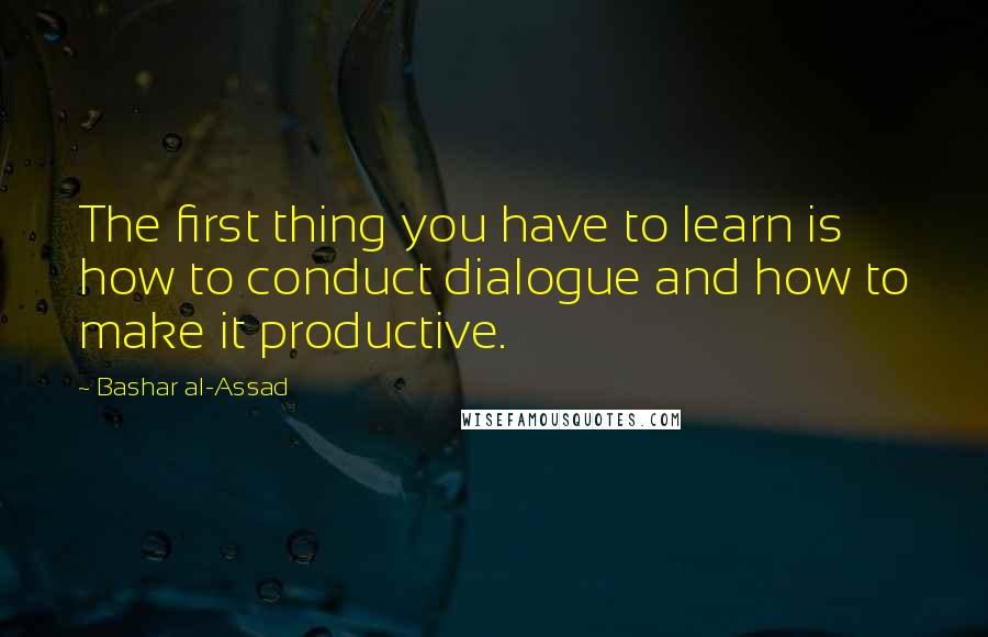 Bashar Al-Assad quotes: The first thing you have to learn is how to conduct dialogue and how to make it productive. Bashar Al-Assad quotes: The first thing you have to learn is how to conduct dialogue and how to make it productive.