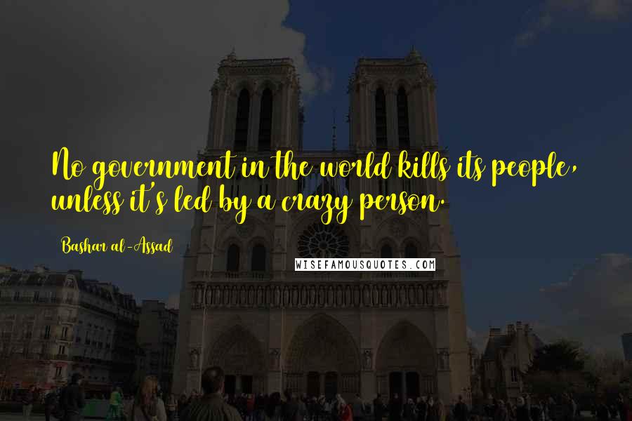 Bashar Al-Assad quotes: No government in the world kills its people, unless it's led by a crazy person. Bashar Al-Assad quotes: No government in the world kills its people, unless it's led by a crazy person.